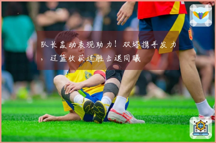 队长轰动表现助力！双塔携手发力，辽篮收获连胜击退同曦