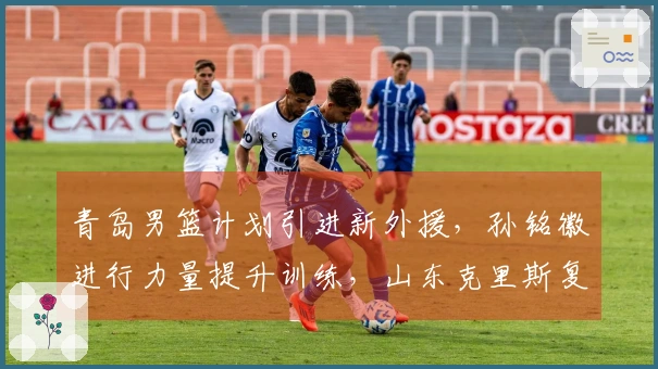 青岛男篮计划引进新外援，孙铭徽进行力量提升训练，山东克里斯复出对阵北京