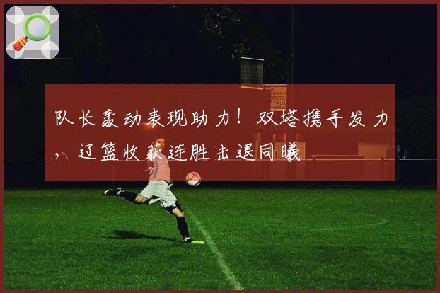 队长轰动表现助力！双塔携手发力，辽篮收获连胜击退同曦