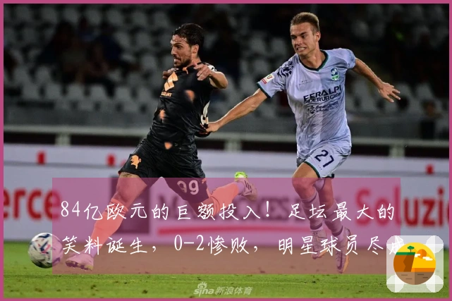 84亿欧元的巨额投入！足坛最大的笑料诞生，0-2惨败，明星球员尽成废物