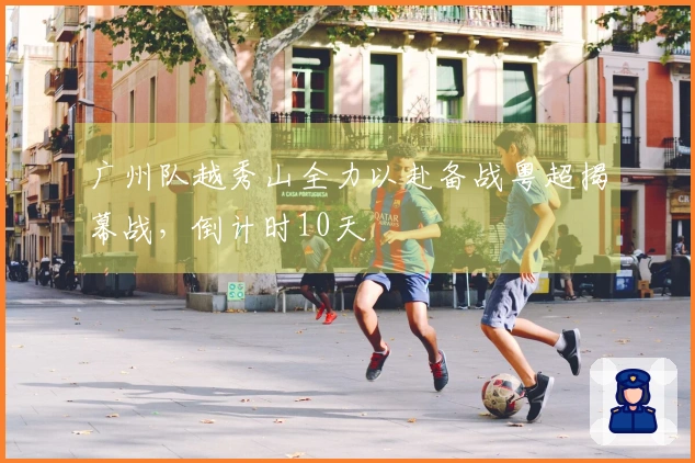 广州队越秀山全力以赴备战粤超揭幕战，倒计时10天