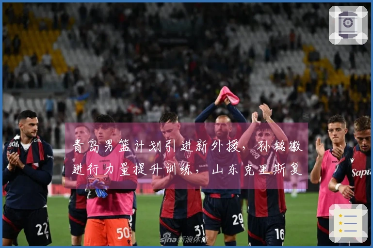 青岛男篮计划引进新外援，孙铭徽进行力量提升训练，山东克里斯复出对阵北京