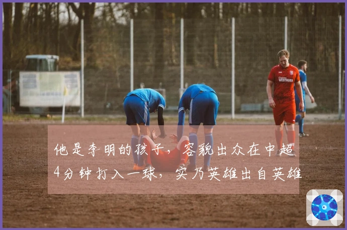 他是李明的孩子，容貌出众在中超4分钟打入一球，实乃英雄出自英雄。